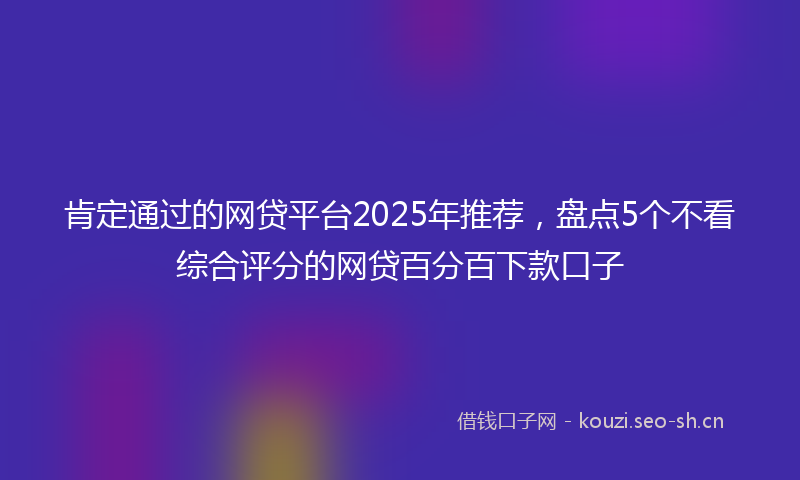 肯定通过的网贷平台2025年推荐，盘点5个不看综合评分的网贷百分百下款口子