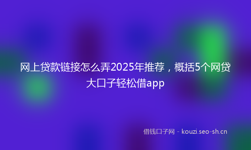 网上贷款链接怎么弄2025年推荐，概括5个网贷大口子轻松借app