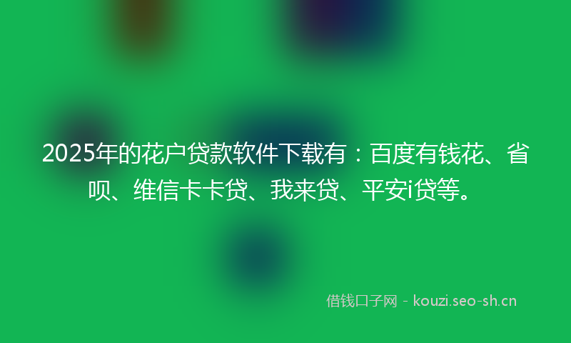 2025年的花户贷款软件下载有：百度有钱花、省呗、维信卡卡贷、我来贷、平安i贷等。