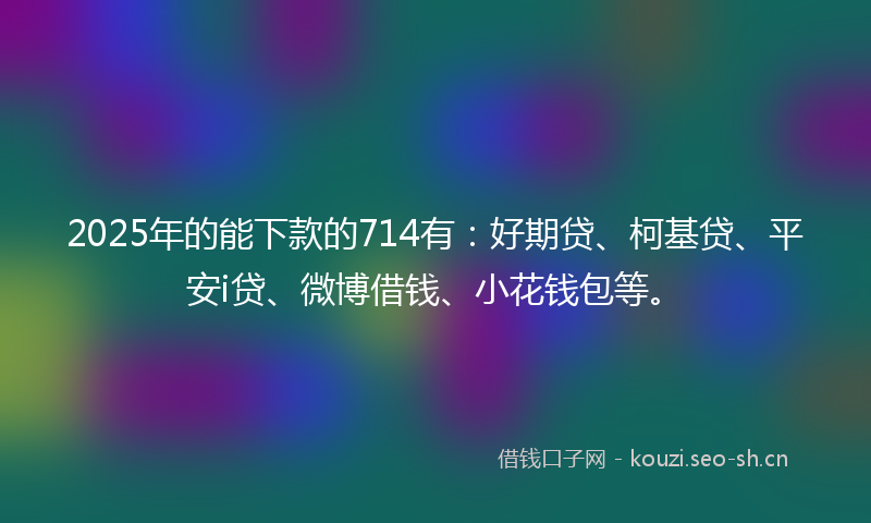 2025年的能下款的714有：好期贷、柯基贷、平安i贷、微博借钱、小花钱包等。