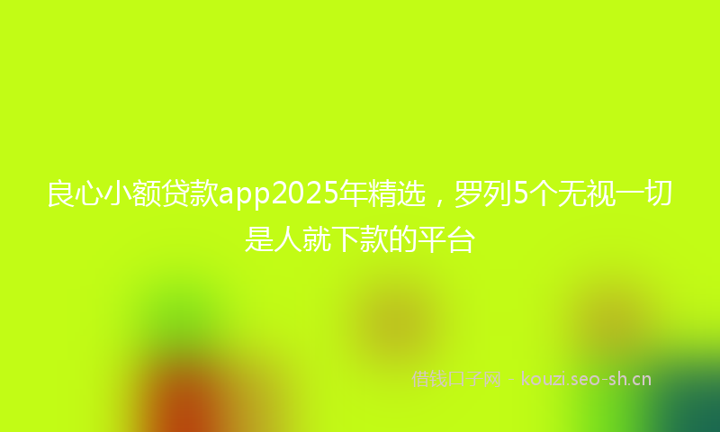 良心小额贷款app2025年精选，罗列5个无视一切是人就下款的平台