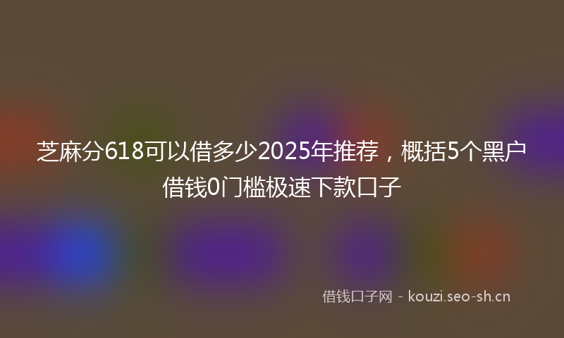 芝麻分618可以借多少2025年推荐,概括5个黑户借钱0门槛极速下款口子