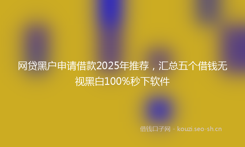 网贷黑户申请借款2025年推荐，汇总五个借钱无视黑白100%秒下软件
