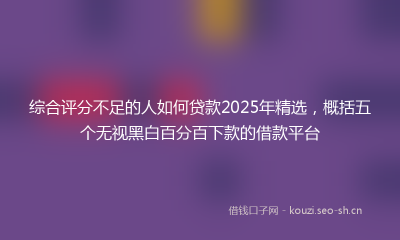 综合评分不足的人如何贷款2025年精选,概括五个无视黑白百分百下款的借款平台