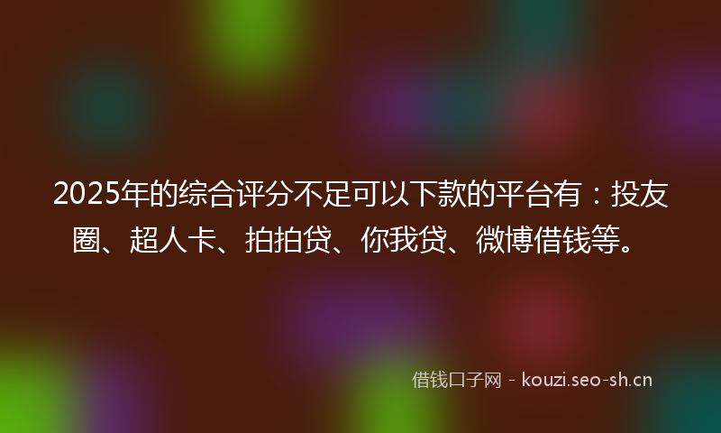 2025年的综合评分不足可以下款的平台有：投友圈、超人卡、拍拍贷、你我贷、微博借钱等。