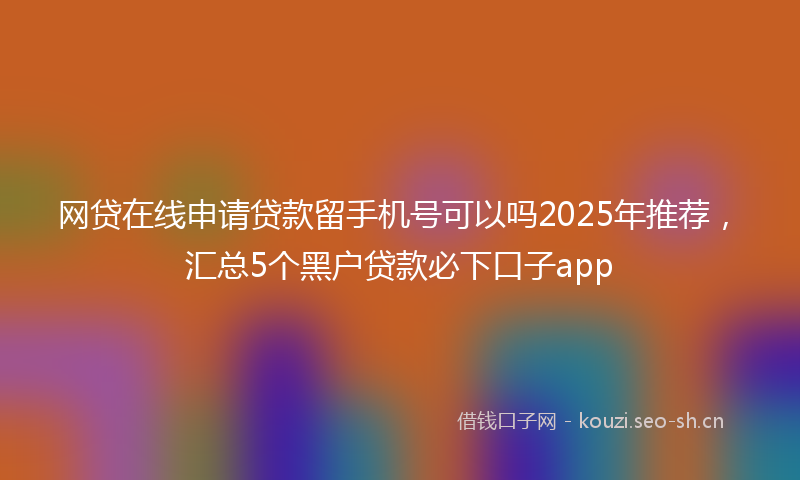 网贷在线申请贷款留手机号可以吗2025年推荐，汇总5个黑户贷款必下口子app
