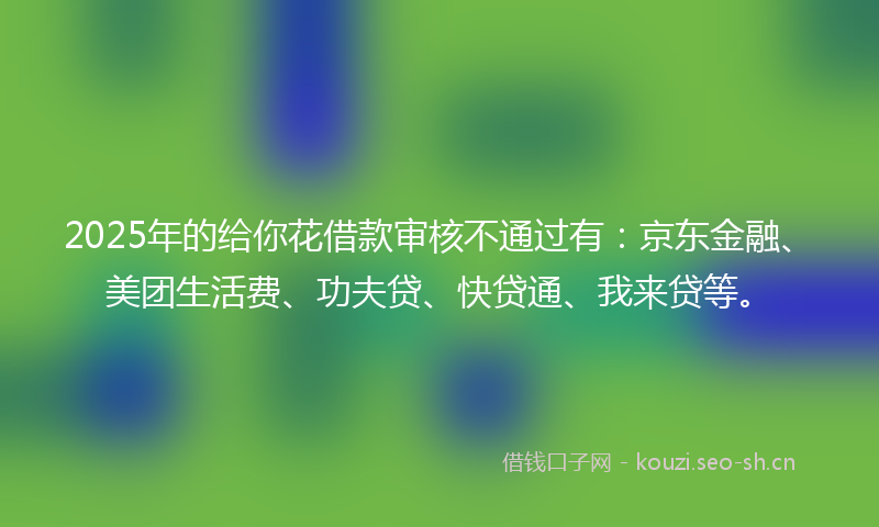 2025年的给你花借款审核不通过有：京东金融、美团生活费、功夫贷、快贷通、我来贷等。