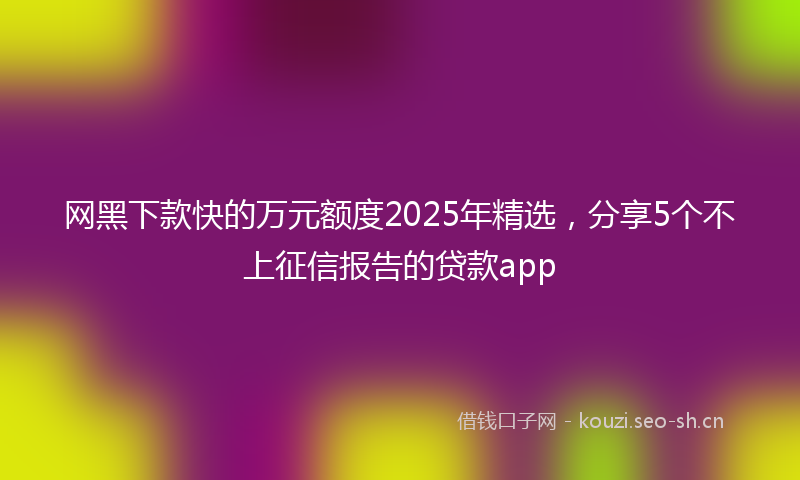 网黑下款快的万元额度2025年精选，分享5个不上征信报告的贷款app