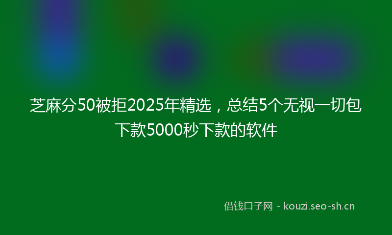 芝麻分50被拒2025年精选，总结5个无视一切包下款5000秒下款的软件