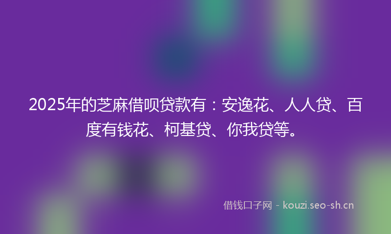2025年的芝麻借呗贷款有：安逸花、人人贷、百度有钱花、柯基贷、你我贷等。