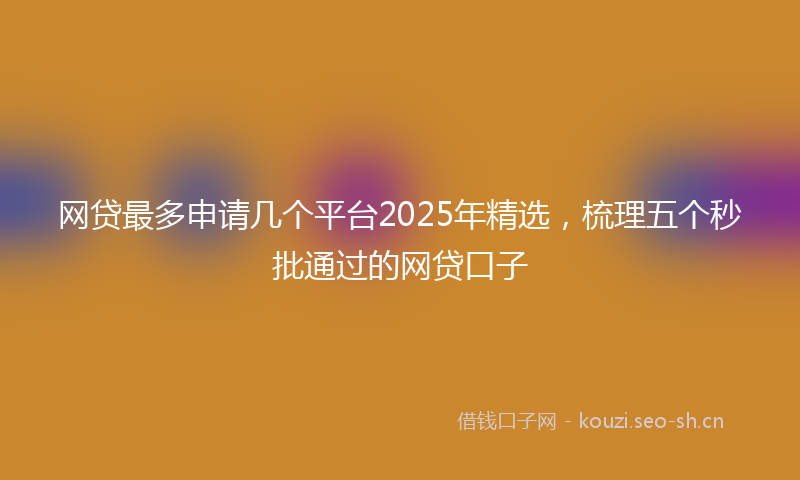 网贷最多申请几个平台2025年精选，梳理五个秒批通过的网贷口子