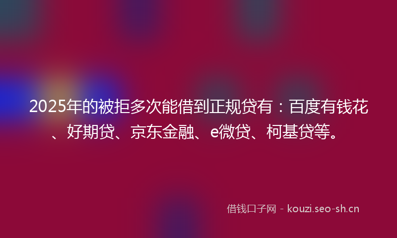 2025年的被拒多次能借到正规贷有：百度有钱花、好期贷、京东金融、e微贷、柯基贷等。