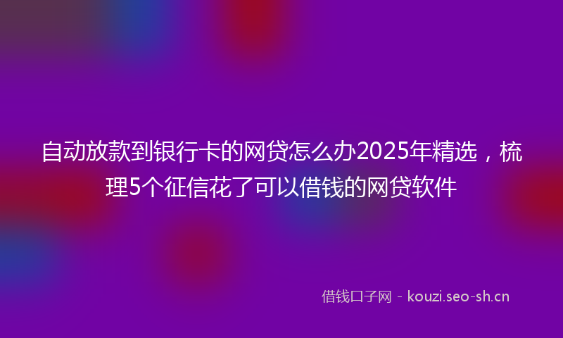 自动放款到银行卡的网贷怎么办2025年精选，梳理5个征信花了可以借钱的网贷软件