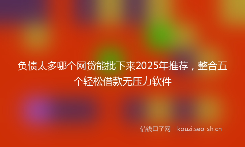 负债太多哪个网贷能批下来2025年推荐，整合五个轻松借款无压力软件
