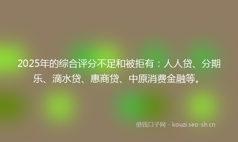 2025年的综合评分不足和被拒有：人人贷、分期乐、滴水贷、惠商贷、中原消费金融等。