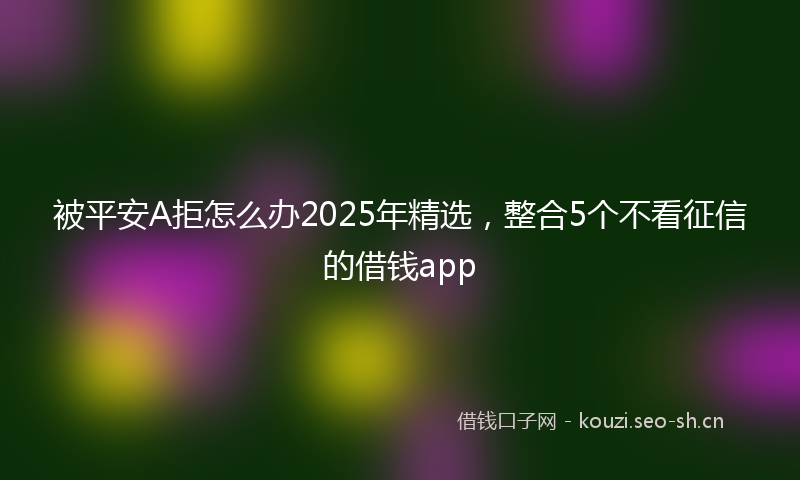 被平安A拒怎么办2025年精选，整合5个不看征信的借钱app
