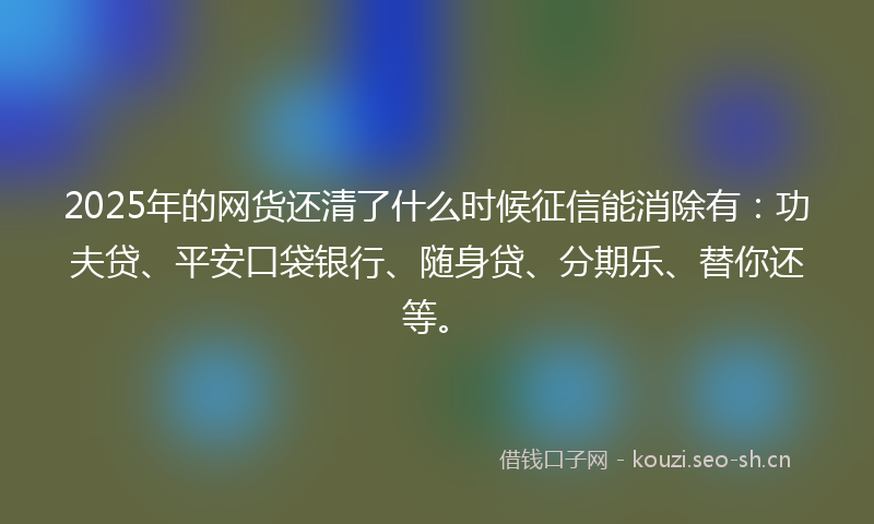 2025年的网货还清了什么时候征信能消除有：功夫贷、平安口袋银行、随身贷、分期乐、替你还等。
