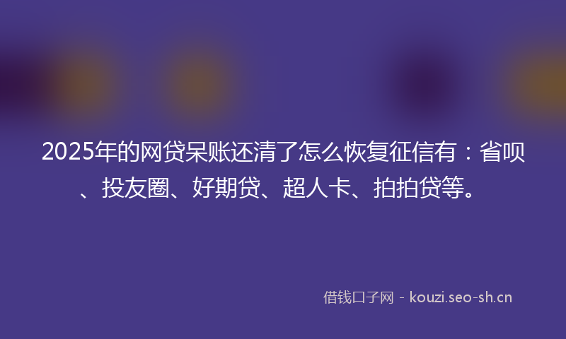 2025年的网贷呆账还清了怎么恢复征信有：省呗、投友圈、好期贷、超人卡、拍拍贷等。