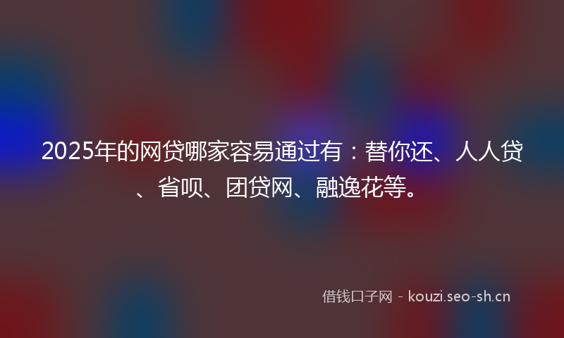 2025年的网贷哪家容易通过有：替你还、人人贷、省呗、团贷网、融逸花等。
