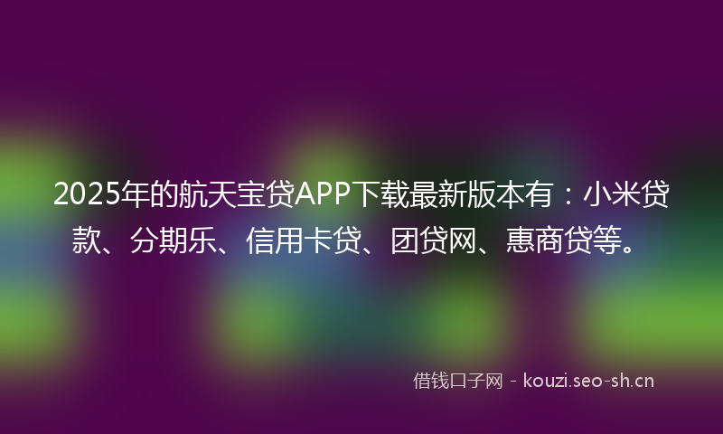 2025年的航天宝贷APP下载最新版本有：小米贷款、分期乐、信用卡贷、团贷网、惠商贷等。