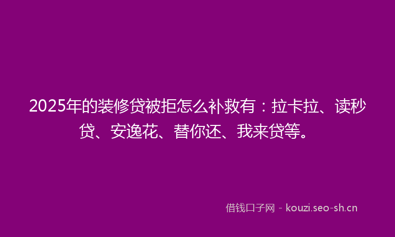 2025年的装修贷被拒怎么补救有：拉卡拉、读秒贷、安逸花、替你还、我来贷等。