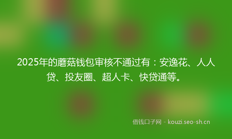 2025年的蘑菇钱包审核不通过有：安逸花、人人贷、投友圈、超人卡、快贷通等。