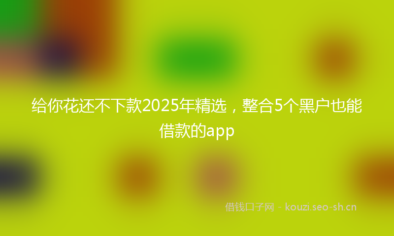给你花还不下款2025年精选，整合5个黑户也能借款的app