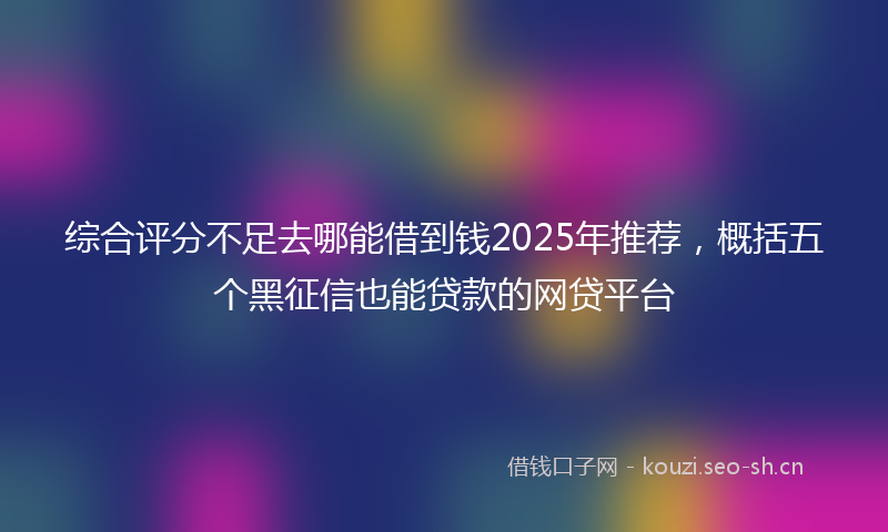 综合评分不足去哪能借到钱2025年推荐，概括五个黑征信也能贷款的网贷平台