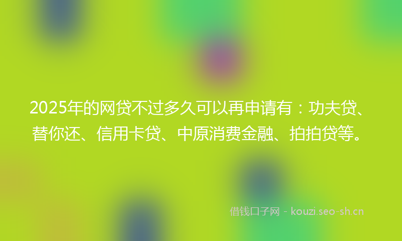 2025年的网贷不过多久可以再申请有：功夫贷、替你还、信用卡贷、中原消费金融、拍拍贷等。
