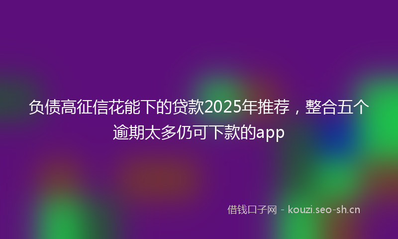 负债高征信花能下的贷款2025年推荐，整合五个逾期太多仍可下款的app