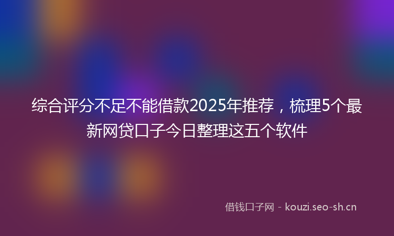 综合评分不足不能借款2025年推荐，梳理5个最新网贷口子今日整理这五个软件