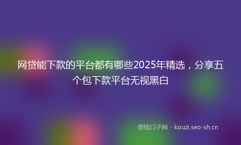 网贷能下款的平台都有哪些2025年精选，分享五个包下款平台无视黑白