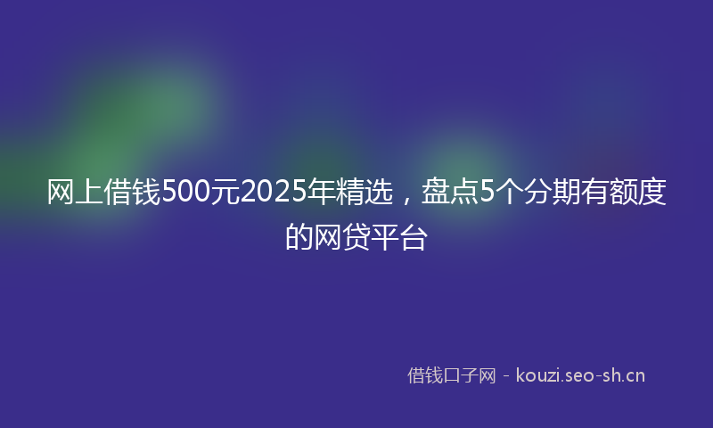 网上借钱500元2025年精选，盘点5个分期有额度的网贷平台