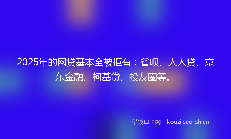 2025年的网贷基本全被拒有：省呗、人人贷、京东金融、柯基贷、投友圈等。