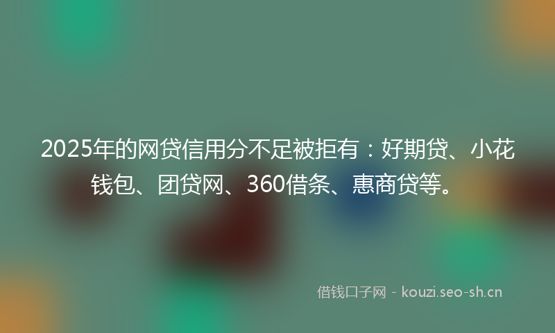 2025年的网贷信用分不足被拒有：好期贷、小花钱包、团贷网、360借条、惠商贷等。