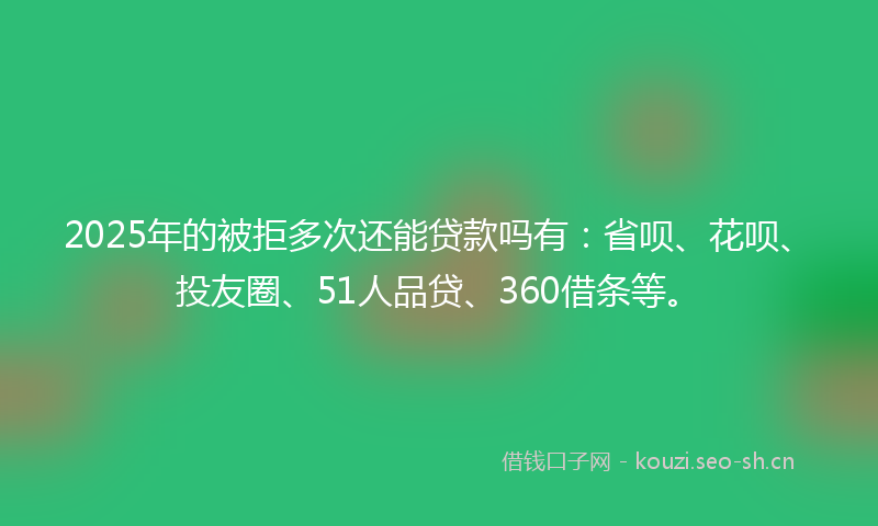 2025年的被拒多次还能贷款吗有：省呗、花呗、投友圈、51人品贷、360借条等。