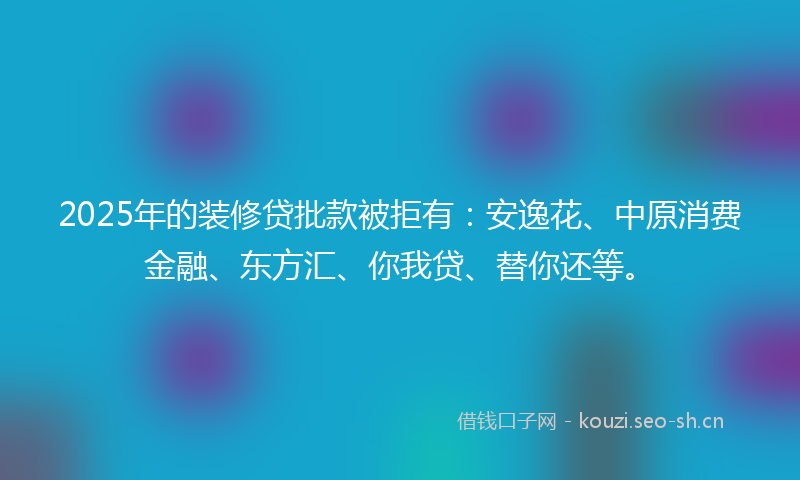 2025年的装修贷批款被拒有：安逸花、中原消费金融、东方汇、你我贷、替你还等。