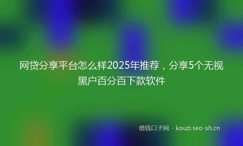 网贷分享平台怎么样2025年推荐，分享5个无视黑户百分百下款软件
