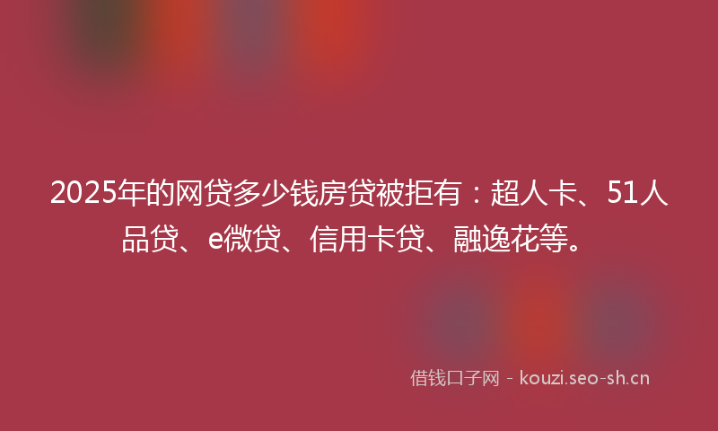 2025年的网贷多少钱房贷被拒有：超人卡、51人品贷、e微贷、信用卡贷、融逸花等。