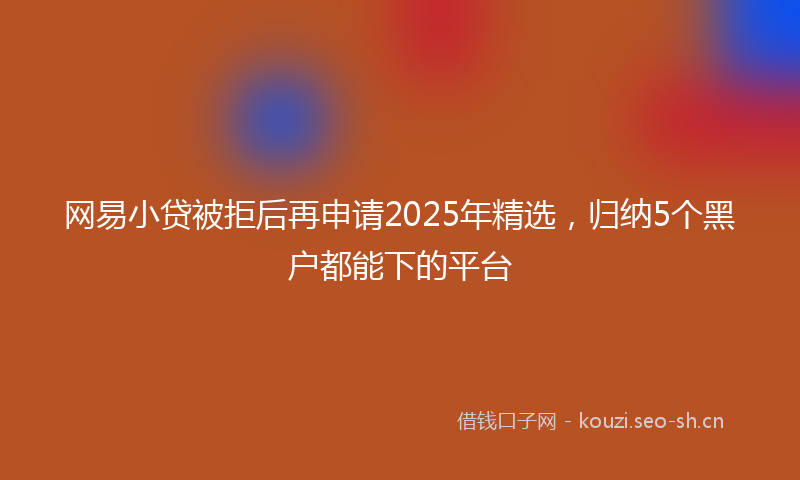 网易小贷被拒后再申请2025年精选，归纳5个黑户都能下的平台
