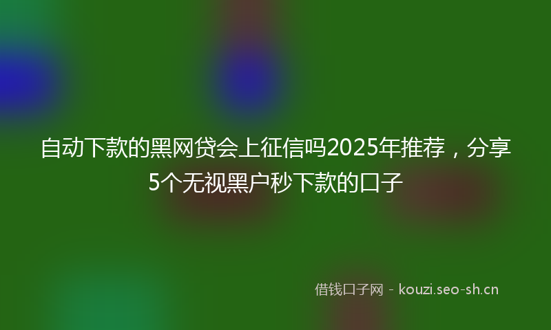 自动下款的黑网贷会上征信吗2025年推荐，分享5个无视黑户秒下款的口子