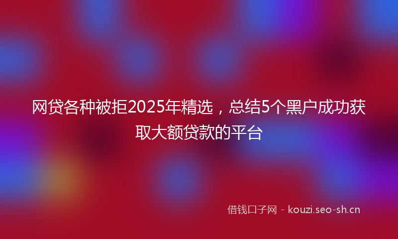 网贷各种被拒2025年精选，总结5个黑户成功获取大额贷款的平台