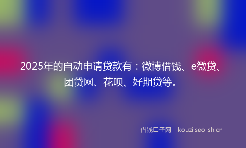 2025年的自动申请贷款有：微博借钱、e微贷、团贷网、花呗、好期贷等。