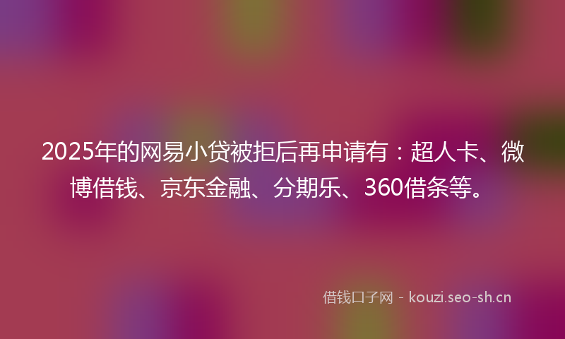 2025年的网易小贷被拒后再申请有：超人卡、微博借钱、京东金融、分期乐、360借条等。