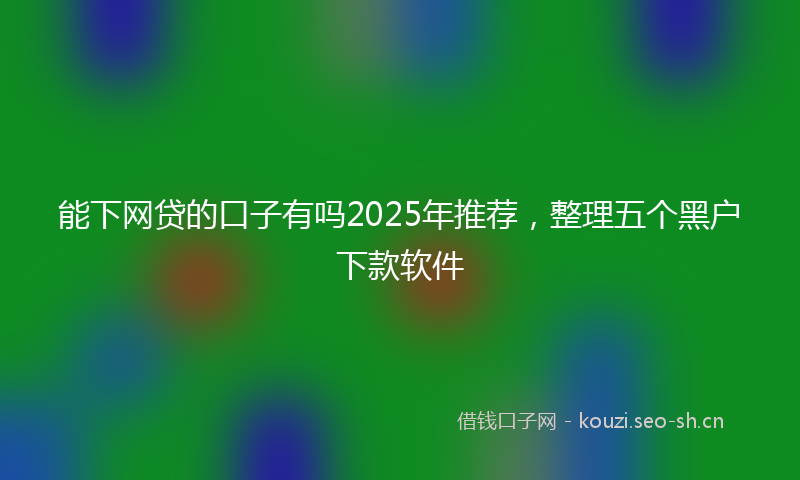 能下网贷的口子有吗2025年推荐，整理五个黑户下款软件