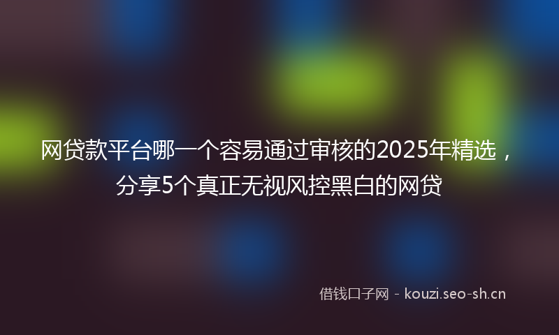 网贷款平台哪一个容易通过审核的2025年精选，分享5个真正无视风控黑白的网贷