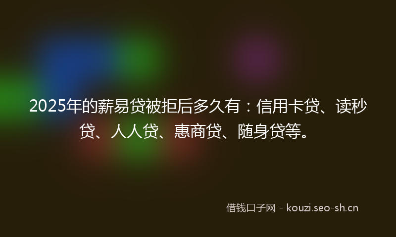 2025年的薪易贷被拒后多久有：信用卡贷、读秒贷、人人贷、惠商贷、随身贷等。