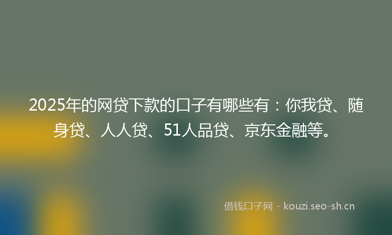2025年的网贷下款的口子有哪些有：你我贷、随身贷、人人贷、51人品贷、京东金融等。