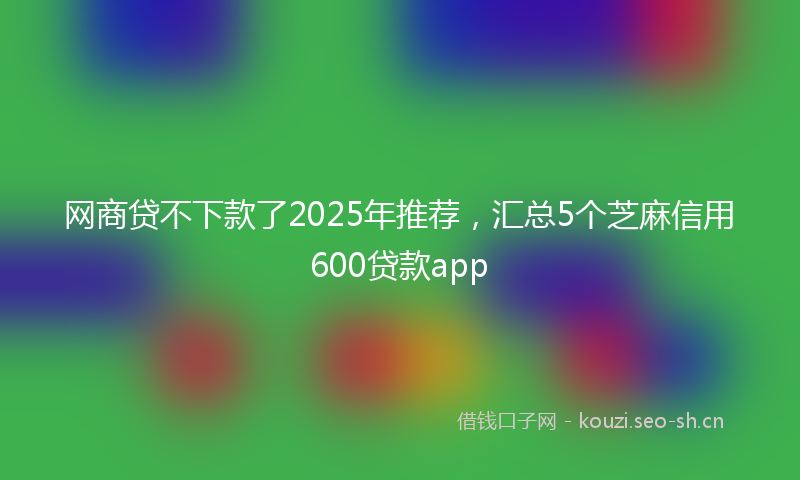 网商贷不下款了2025年推荐，汇总5个芝麻信用600贷款app