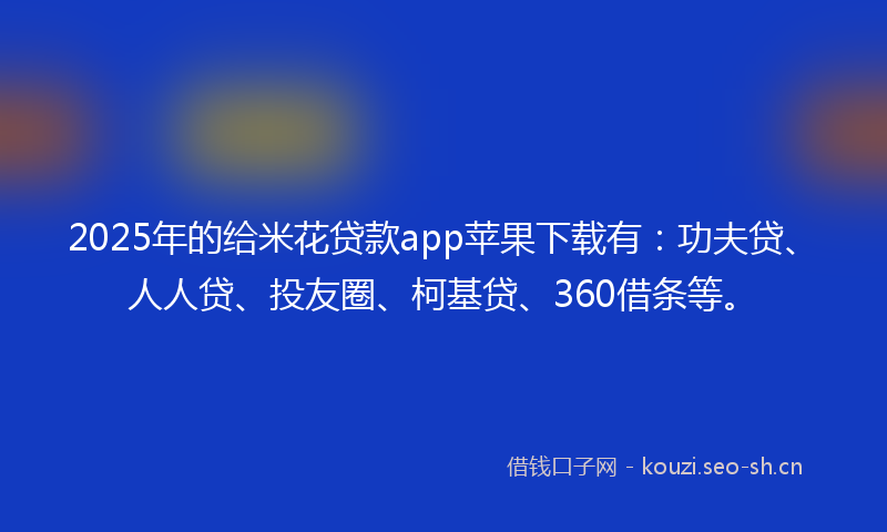 2025年的给米花贷款app苹果下载有：功夫贷、人人贷、投友圈、柯基贷、360借条等。